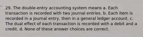 29. The double-entry accounting system means a. Each transaction is recorded with two <a href='https://www.questionai.com/knowledge/k7UlY65VeM-journal-entries' class='anchor-knowledge'>journal entries</a>. b. Each item is recorded in a journal entry, then in a general ledger account. c. The dual effect of each transaction is recorded with a debit and a credit. d. None of these answer choices are correct.