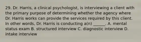 29. Dr. Harris, a clinical psychologist, is interviewing a client with the primary purpose of determining whether the agency where Dr. Harris works can provide the services required by this client. In other words, Dr. Harris is conducting a(n) ______. A. mental status exam B. structured interview C. diagnostic interview D. intake interview