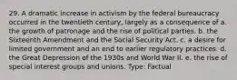 29. A dramatic increase in activism by the federal bureaucracy occurred in the twentieth century, largely as a consequence of a. the growth of patronage and the rise of political parties. b. the Sixteenth Amendment and the Social Security Act. c. a desire for limited government and an end to earlier regulatory practices. d. the Great Depression of the 1930s and World War II. e. the rise of special interest groups and unions. Type: Factual