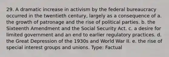 29. A dramatic increase in activism by the federal bureaucracy occurred in the twentieth century, largely as a consequence of a. the growth of patronage and the rise of political parties. b. the Sixteenth Amendment and the Social Security Act. c. a desire for limited government and an end to earlier regulatory practices. d. the Great Depression of the 1930s and World War II. e. the rise of special interest groups and unions. Type: Factual