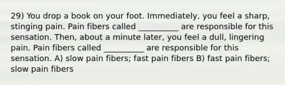 29) You drop a book on your foot. Immediately, you feel a sharp, stinging pain. Pain fibers called __________ are responsible for this sensation. Then, about a minute later, you feel a dull, lingering pain. Pain fibers called __________ are responsible for this sensation. A) slow pain fibers; fast pain fibers B) fast pain fibers; slow pain fibers