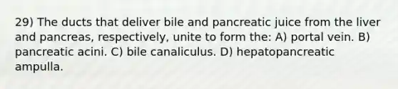 29) The ducts that deliver bile and pancreatic juice from the liver and pancreas, respectively, unite to form the: A) portal vein. B) pancreatic acini. C) bile canaliculus. D) hepatopancreatic ampulla.