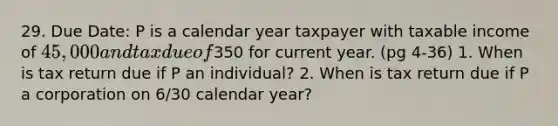 29. Due Date: P is a calendar year taxpayer with taxable income of 45,000 and tax due of350 for current year. (pg 4-36) 1. When is tax return due if P an individual? 2. When is tax return due if P a corporation on 6/30 calendar year?