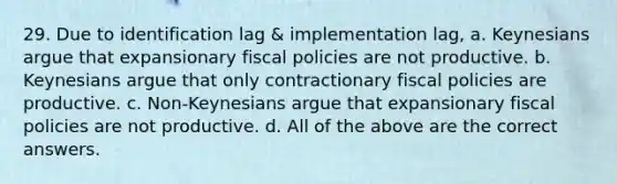 29. Due to identification lag & implementation lag, a. Keynesians argue that expansionary fiscal policies are not productive. b. Keynesians argue that only contractionary fiscal policies are productive. c. Non-Keynesians argue that expansionary fiscal policies are not productive. d. All of the above are the correct answers.