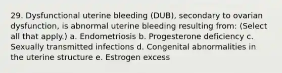 29. Dysfunctional uterine bleeding (DUB), secondary to ovarian dysfunction, is abnormal uterine bleeding resulting from: (Select all that apply.) a. Endometriosis b. Progesterone deficiency c. Sexually transmitted infections d. Congenital abnormalities in the uterine structure e. Estrogen excess