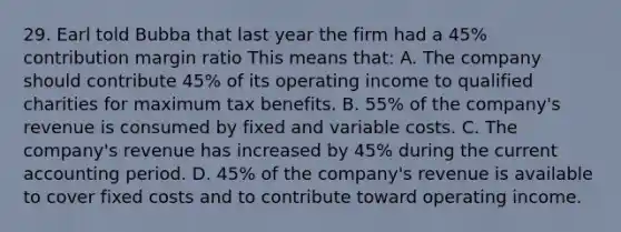 29. Earl told Bubba that last year the firm had a 45% contribution margin ratio This means that: A. The company should contribute 45% of its operating income to qualified charities for maximum tax benefits. B. 55% of the company's revenue is consumed by fixed and variable costs. C. The company's revenue has increased by 45% during the current accounting period. D. 45% of the company's revenue is available to cover fixed costs and to contribute toward operating income.