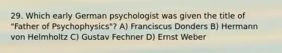 29. Which early German psychologist was given the title of "Father of Psychophysics"? A) Franciscus Donders B) Hermann von Helmholtz C) Gustav Fechner D) Ernst Weber