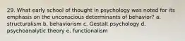 29. What early school of thought in psychology was noted for its emphasis on the unconscious determinants of behavior? a. structuralism b. behaviorism c. Gestalt psychology d. psychoanalytic theory e. functionalism