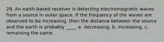 29. An earth-based receiver is detecting electromagnetic waves from a source in outer space. If the frequency of the waves are observed to be increasing, then the distance between the source and the earth is probably ____. a. decreasing. b. increasing. c. remaining the same.