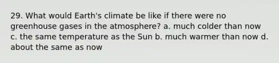 29. What would Earth's climate be like if there were no greenhouse gases in the atmosphere? a. much colder than now c. the same temperature as the Sun b. much warmer than now d. about the same as now