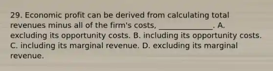 29. Economic profit can be derived from calculating total revenues minus all of the firm's costs, ______________. A. excluding its opportunity costs. B. including its opportunity costs. C. including its marginal revenue. D. excluding its marginal revenue.