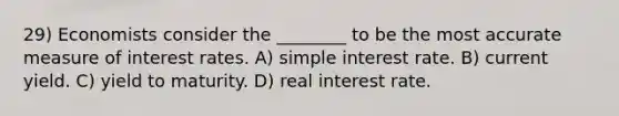 29) Economists consider the ________ to be the most accurate measure of interest rates. A) simple interest rate. B) current yield. C) yield to maturity. D) real interest rate.