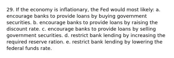 29. If the economy is inflationary, the Fed would most likely: a. encourage banks to provide loans by buying government securities. b. encourage banks to provide loans by raising the discount rate. c. encourage banks to provide loans by selling government securities. d. restrict bank lending by increasing the required reserve ration. e. restrict bank lending by lowering the federal funds rate.