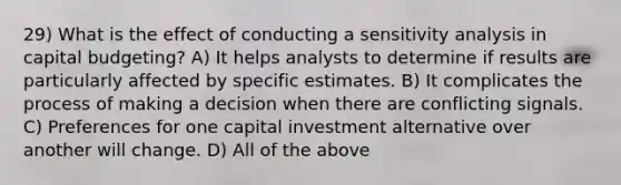 29) What is the effect of conducting a <a href='https://www.questionai.com/knowledge/kNtHhT385o-sensitivity-analysis' class='anchor-knowledge'>sensitivity analysis</a> in capital budgeting? A) It helps analysts to determine if results are particularly affected by specific estimates. B) It complicates the process of making a decision when there are conflicting signals. C) Preferences for one capital investment alternative over another will change. D) All of the above