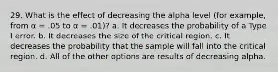 29. What is the effect of decreasing the alpha level (for example, from α = .05 to α = .01)? a. It decreases the probability of a Type I error. b. It decreases the size of the critical region. c. It decreases the probability that the sample will fall into the critical region. d. All of the other options are results of decreasing alpha.