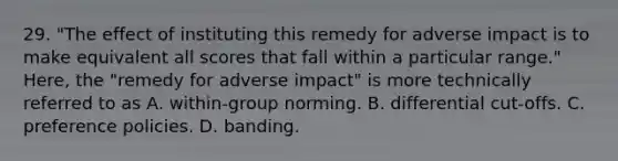 29. "The effect of instituting this remedy for adverse impact is to make equivalent all scores that fall within a particular range." Here, the "remedy for adverse impact" is more technically referred to as A. within-group norming. B. differential cut-offs. C. preference policies. D. banding.