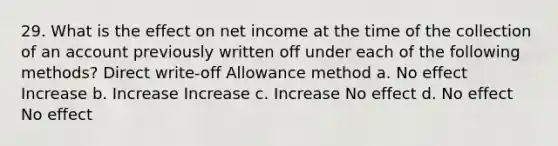 29. What is the effect on net income at the time of the collection of an account previously written off under each of the following methods? Direct write-off Allowance method a. No effect Increase b. Increase Increase c. Increase No effect d. No effect No effect