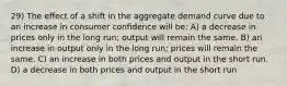 29) The effect of a shift in the aggregate demand curve due to an increase in consumer confidence will be: A) a decrease in prices only in the long run; output will remain the same. B) an increase in output only in the long run; prices will remain the same. C) an increase in both prices and output in the short run. D) a decrease in both prices and output in the short run