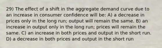 29) The effect of a shift in the aggregate demand curve due to an increase in consumer confidence will be: A) a decrease in prices only in the long run; output will remain the same. B) an increase in output only in the long run; prices will remain the same. C) an increase in both prices and output in the short run. D) a decrease in both prices and output in the short run