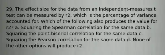 29. The effect size for the data from an independent-measures t test can be measured by r2, which is the percentage of variance accounted for. Which of the following also produces the value for r2? a. Squaring the Spearman correlation for the same data b. Squaring the point-biserial correlation for the same data c. Squaring the Pearson correlation for the same data d. None of the other options will produce r2.