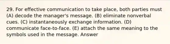 29. For effective communication to take place, both parties must (A) decode the manager's message. (B) eliminate nonverbal cues. (C) instantaneously exchange information. (D) communicate face-to-face. (E) attach the same meaning to the symbols used in the message. Answer