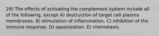 29) The effects of activating the complement system include all of the following, except A) destruction of target cell plasma membranes. B) stimulation of inflammation. C) inhibition of the immune response. D) opsonization. E) chemotaxis.