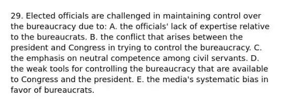 29. Elected officials are challenged in maintaining control over the bureaucracy due to: A. the officials' lack of expertise relative to the bureaucrats. B. the conflict that arises between the president and Congress in trying to control the bureaucracy. C. the emphasis on neutral competence among civil servants. D. the weak tools for controlling the bureaucracy that are available to Congress and the president. E. the media's systematic bias in favor of bureaucrats.