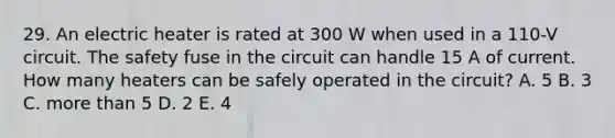 29. An electric heater is rated at 300 W when used in a 110-V circuit. The safety fuse in the circuit can handle 15 A of current. How many heaters can be safely operated in the circuit? A. 5 B. 3 C. more than 5 D. 2 E. 4