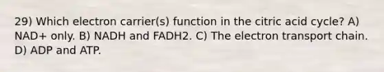 29) Which electron carrier(s) function in the citric acid cycle? A) NAD+ only. B) NADH and FADH2. C) The electron transport chain. D) ADP and ATP.