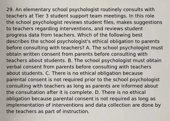 29. An elementary school psychologist routinely consults with teachers at Tier 3 student support team meetings. In this role the school psychologist reviews student files, makes suggestions to teachers regarding interventions, and reviews student progress data from teachers. Which of the following best describes the school psychologist's ethical obligation to parents before consulting with teachers? A. The school psychologist must obtain written consent from parents before consulting with teachers about students. B. The school psychologist must obtain verbal consent from parents before consulting with teachers about students. C. There is no ethical obligation because parental consent is not required prior to the school psychologist consulting with teachers as long as parents are informed about the consultation after it is complete. D. There is no ethical obligation because parental consent is not required as long as implementation of interventions and data collection are done by the teachers as part of instruction.