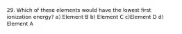 29. Which of these elements would have the lowest first ionization energy? a) Element B b) Element C c)Element D d) Element A