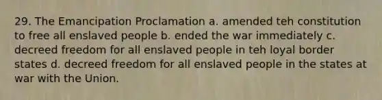 29. The Emancipation Proclamation a. amended teh constitution to free all enslaved people b. ended the war immediately c. decreed freedom for all enslaved people in teh loyal border states d. decreed freedom for all enslaved people in the states at war with the Union.