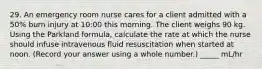 29. An emergency room nurse cares for a client admitted with a 50% burn injury at 10:00 this morning. The client weighs 90 kg. Using the Parkland formula, calculate the rate at which the nurse should infuse intravenous fluid resuscitation when started at noon. (Record your answer using a whole number.) _____ mL/hr