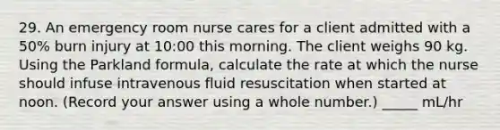 29. An emergency room nurse cares for a client admitted with a 50% burn injury at 10:00 this morning. The client weighs 90 kg. Using the Parkland formula, calculate the rate at which the nurse should infuse intravenous fluid resuscitation when started at noon. (Record your answer using a whole number.) _____ mL/hr