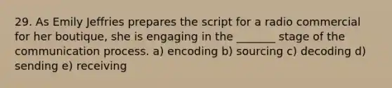 29. As Emily Jeffries prepares the script for a radio commercial for her boutique, she is engaging in the _______ stage of the communication process. a) encoding b) sourcing c) decoding d) sending e) receiving