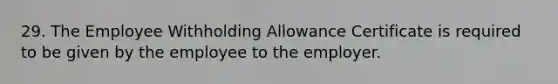 29. The Employee Withholding Allowance Certificate is required to be given by the employee to the employer.