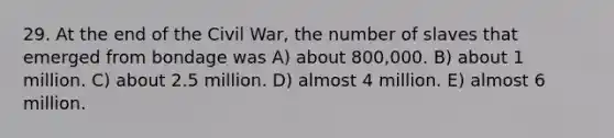 29. At the end of the Civil War, the number of slaves that emerged from bondage was A) about 800,000. B) about 1 million. C) about 2.5 million. D) almost 4 million. E) almost 6 million.