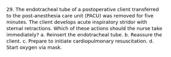 29. The endotracheal tube of a postoperative client transferred to the post-anesthesia care unit (PACU) was removed for five minutes. The client develops acute inspiratory stridor with sternal retractions. Which of these actions should the nurse take immediately? a. Reinsert the endotracheal tube. b. Reassure the client. c. Prepare to initiate cardiopulmonary resuscitation. d. Start oxygen via mask.