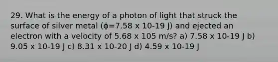 29. What is the energy of a photon of light that struck the surface of silver metal (ϕ=7.58 x 10-19 J) and ejected an electron with a velocity of 5.68 x 105 m/s? a) 7.58 x 10-19 J b) 9.05 x 10-19 J c) 8.31 x 10-20 J d) 4.59 x 10-19 J