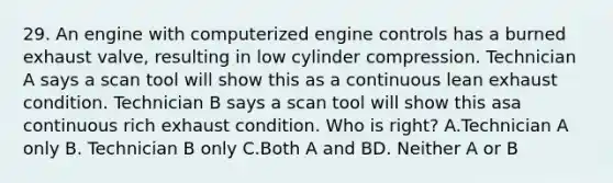 29. An engine with computerized engine controls has a burned exhaust valve, resulting in low cylinder compression. Technician A says a scan tool will show this as a continuous lean exhaust condition. Technician B says a scan tool will show this asa continuous rich exhaust condition. Who is right? A.Technician A only B. Technician B only C.Both A and BD. Neither A or B