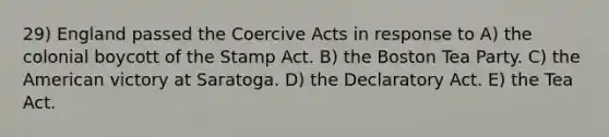 29) England passed the Coercive Acts in response to A) the colonial boycott of the Stamp Act. B) the Boston Tea Party. C) the American victory at Saratoga. D) the Declaratory Act. E) the Tea Act.