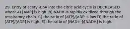 29. Entry of acetyl-CoA into the citric acid cycle is DECREASED when: A) [AMP] is high. B) NADH is rapidly oxidized through the respiratory chain. C) the ratio of [ATP]/[ADP is low D) the ratio of [ATP]/[ADP] is high. E) the ratio of [NAD+ ]/[NADH] is high.