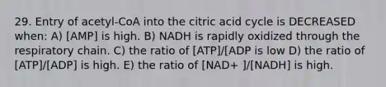 29. Entry of acetyl-CoA into the citric acid cycle is DECREASED when: A) [AMP] is high. B) NADH is rapidly oxidized through the respiratory chain. C) the ratio of [ATP]/[ADP is low D) the ratio of [ATP]/[ADP] is high. E) the ratio of [NAD+ ]/[NADH] is high.