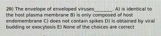 29) The envelope of enveloped viruses________. A) is identical to the host plasma membrane B) is only composed of host endomembrane C) does not contain spikes D) is obtained by viral budding or exocytosis E) None of the choices are correct