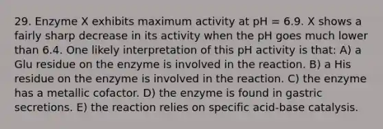 29. Enzyme X exhibits maximum activity at pH = 6.9. X shows a fairly sharp decrease in its activity when the pH goes much lower than 6.4. One likely interpretation of this pH activity is that: A) a Glu residue on the enzyme is involved in the reaction. B) a His residue on the enzyme is involved in the reaction. C) the enzyme has a metallic cofactor. D) the enzyme is found in gastric secretions. E) the reaction relies on specific acid-base catalysis.