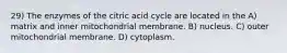 29) The enzymes of the citric acid cycle are located in the A) matrix and inner mitochondrial membrane. B) nucleus. C) outer mitochondrial membrane. D) cytoplasm.