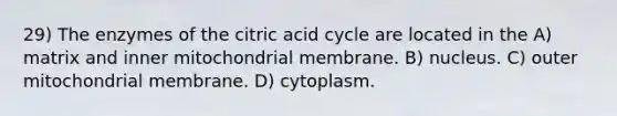 29) The enzymes of the citric acid cycle are located in the A) matrix and inner mitochondrial membrane. B) nucleus. C) outer mitochondrial membrane. D) cytoplasm.