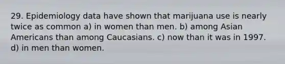 29. Epidemiology data have shown that marijuana use is nearly twice as common a) in women than men. b) among Asian Americans than among Caucasians. c) now than it was in 1997. d) in men than women.