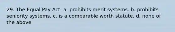 29. The Equal Pay Act: a. prohibits merit systems. b. prohibits seniority systems. c. is a comparable worth statute. d. none of the above