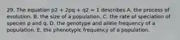 29. The equation p2 + 2pq + q2 = 1 describes A. the process of evolution. B. the size of a population. C. the rate of speciation of species p and q. D. the genotype and allele frequency of a population. E. the phenotypic frequency of a population.